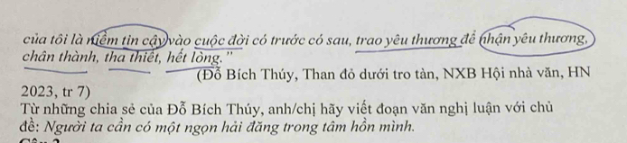 của tôi là niểm tin cậy vào cuộc đời có trước có sau, trao yêu thương để nhận yêu thương, 
chân thành, tha thiết, hết lòng. '' 
(Đỗ Bích Thúy, Than đỏ dưới tro tàn, NXB Hội nhà văn, HN
2023, tr 7) 
Từ những chia sẻ của Đỗ Bích Thúy, anh/chị hãy viết đoạn văn nghị luận với chủ 
đề: Người ta cần có một ngọn hải đăng trong tâm hồn mình.