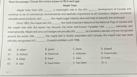 Read the passage. Choose the correct answer to fill in each gap.
Maple Trees
Maple trees have (40) _a meaningful role in the (41) _development of Canada and
continue to be of commercial, environmental and aesthetic importance to all Canadians. Maples contribute
valuable wood products, (42) _the maple sugar industry alive and help to beautify the landscape.
Since 1965, the maple leaf (43)_ the most important feature of the National Flag of Canada and
the maple tree with the leaves has become the most well-known Canadian (44) _ nationally and
internationally. Maple leaf pins and badges are proudly (45) _by Canadians abroad, and are recognized
around the world. (46) _ the maple leaf is closely associated with Canada, the maple tree was never
officially recognized (47)_ Canada's emblem until 1996.
40. A. taken B. given C. done D. played
41. . A. history B. historical C. historian D. historically
42. A. keep B. have C. take D. hold
43. A. was B. have been C. has been D. is
pg. 3