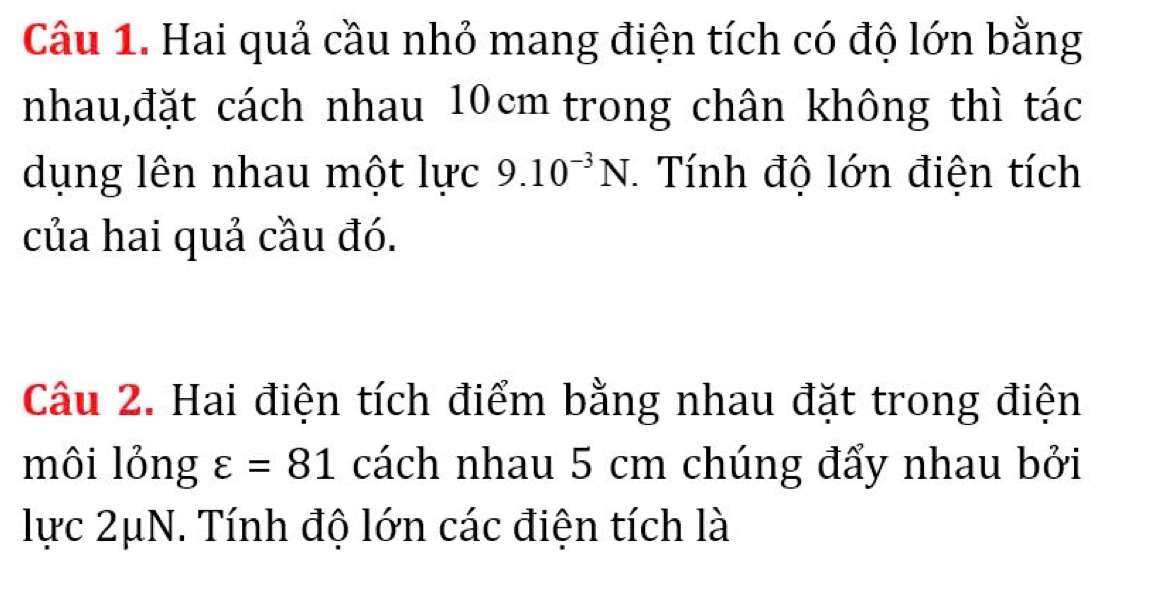 Hai quả cầu nhỏ mang điện tích có độ lớn bằng 
nhau,đặt cách nhau 10cm trong chân không thì tác 
dụng lên nhau một lực 9.10^(-3)N Tính độ lớn điện tích 
của hai quả cầu đó. 
Câu 2. Hai điện tích điểm bằng nhau đặt trong điện 
môi lỏng varepsilon =81 cách nhau 5 cm chúng đẩy nhau bởi 
lực 2μN. Tính độ lớn các điện tích là