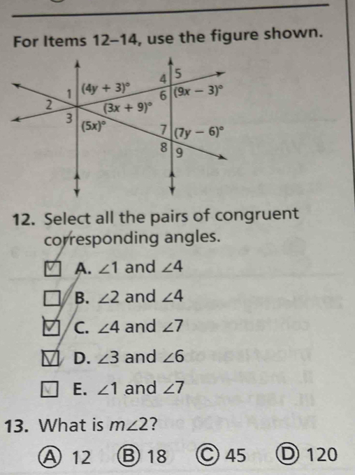 For Items 12-14 , use the figure shown.
12. Select all the pairs of congruent
corresponding angles.
A. ∠ 1 and ∠ 4
B. ∠ 2 and ∠ 4
C. ∠ 4 and ∠ 7
D. ∠ 3 and ∠ 6
E. ∠ 1 and ∠ 7
13. What is m∠ 2 2
A 12 B 18 C 45 D 120