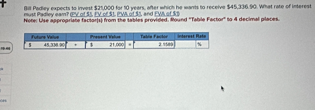 Bill Padley expects to invest $21,000 for 10 years, after which he wants to receive $45,336.90. What rate of interest 
must Padley earn? (PV of $1, FV of $1, PVA of $1, and FVA of $1) 
Note: Use appropriate factor(s) from the tables provided. Round "Table Factor" to 4 decimal places. 
: 19:4
* 
ces