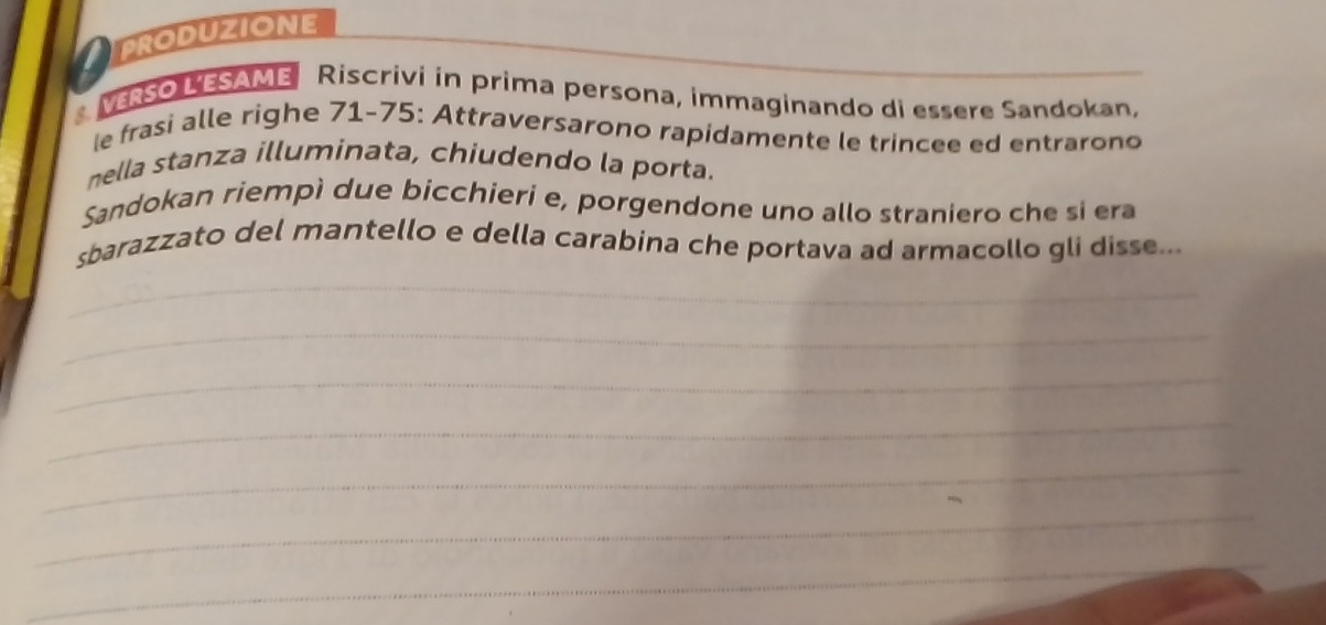 PRODUZIONE 
_ 
VRSO LESAME Riscrivi in prima persona, immaginando di essere Sandokan, 
le frasi alle righe 71-75 : Attraversarono rapidamente le trincee ed entrarono 
nella stanza illuminata, chiudendo la porta. 
Sandokan riempì due bicchieri e, porgendone uno allo straniero che si era 
sbarazzato del mantello e della carabina che portava ad armacollo gli disse... 
_ 
_ 
_ 
_ 
_ 
_ 
_