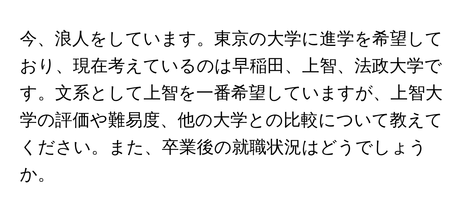 今、浪人をしています。東京の大学に進学を希望しており、現在考えているのは早稲田、上智、法政大学です。文系として上智を一番希望していますが、上智大学の評価や難易度、他の大学との比較について教えてください。また、卒業後の就職状況はどうでしょうか。