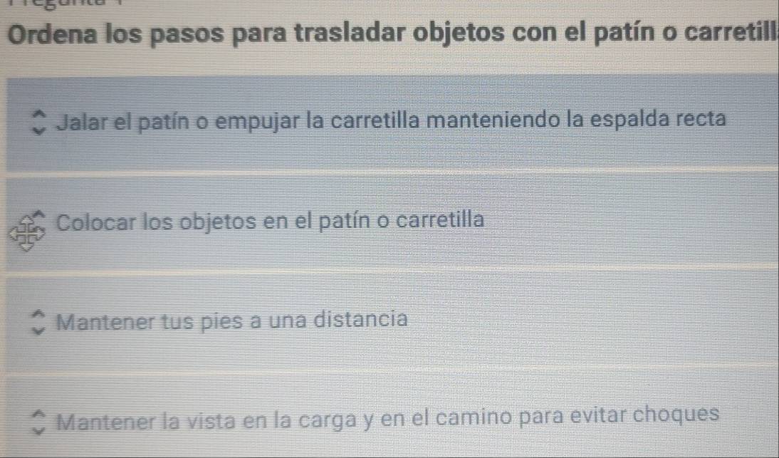 Ordena los pasos para trasladar objetos con el patín o carretill
Jalar el patín o empujar la carretilla manteniendo la espalda recta
Colocar los objetos en el patín o carretilla
Mantener tus pies a una distancia
Mantener la vista en la carga y en el camino para evitar choques