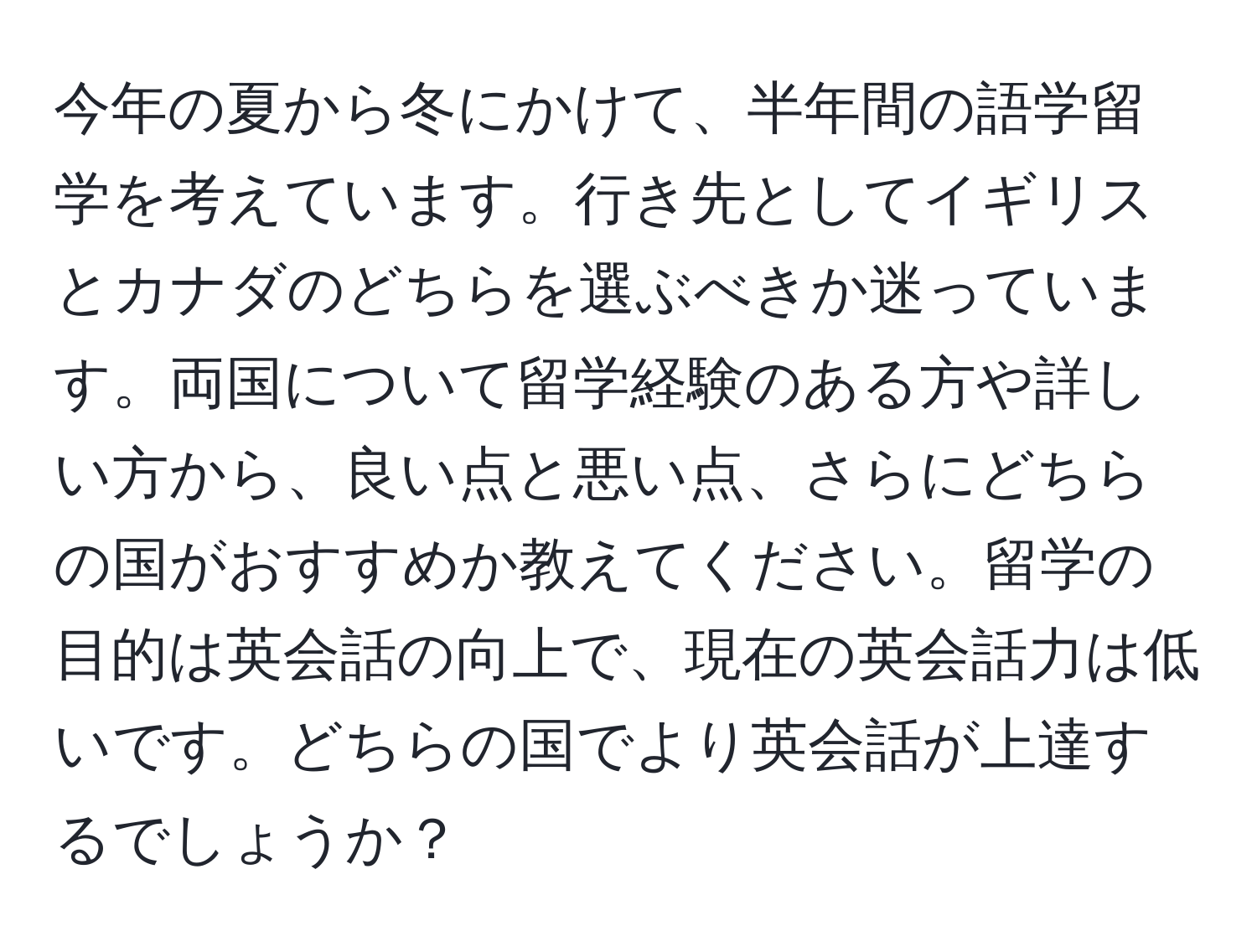 今年の夏から冬にかけて、半年間の語学留学を考えています。行き先としてイギリスとカナダのどちらを選ぶべきか迷っています。両国について留学経験のある方や詳しい方から、良い点と悪い点、さらにどちらの国がおすすめか教えてください。留学の目的は英会話の向上で、現在の英会話力は低いです。どちらの国でより英会話が上達するでしょうか？