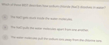 Which of these BEST describes how sodium chloride (NaCI) dissolves in water?
A The NaCl gets stuck inside the water molecules.
The NaCl pulls the water molecules apart from one another.
The water molecules pull the sodium ions away from the chlorine ions.