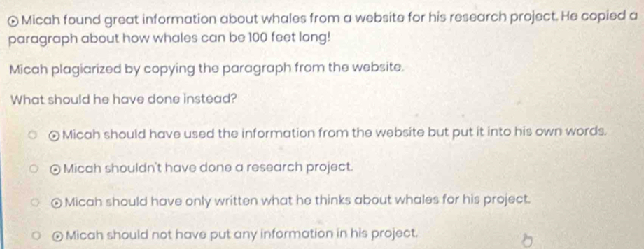 ⊙ Micah found great information about whales from a website for his research project. He copied a
paragraph about how whales can be 100 feet long!
Micah plagiarized by copying the paragraph from the website.
What should he have done instead?
Micah should have used the information from the website but put it into his own words.
⊙ Micah shouldn't have done a research project.
Micah should have only written what he thinks about whales for his project.
o Micah should not have put any information in his project.