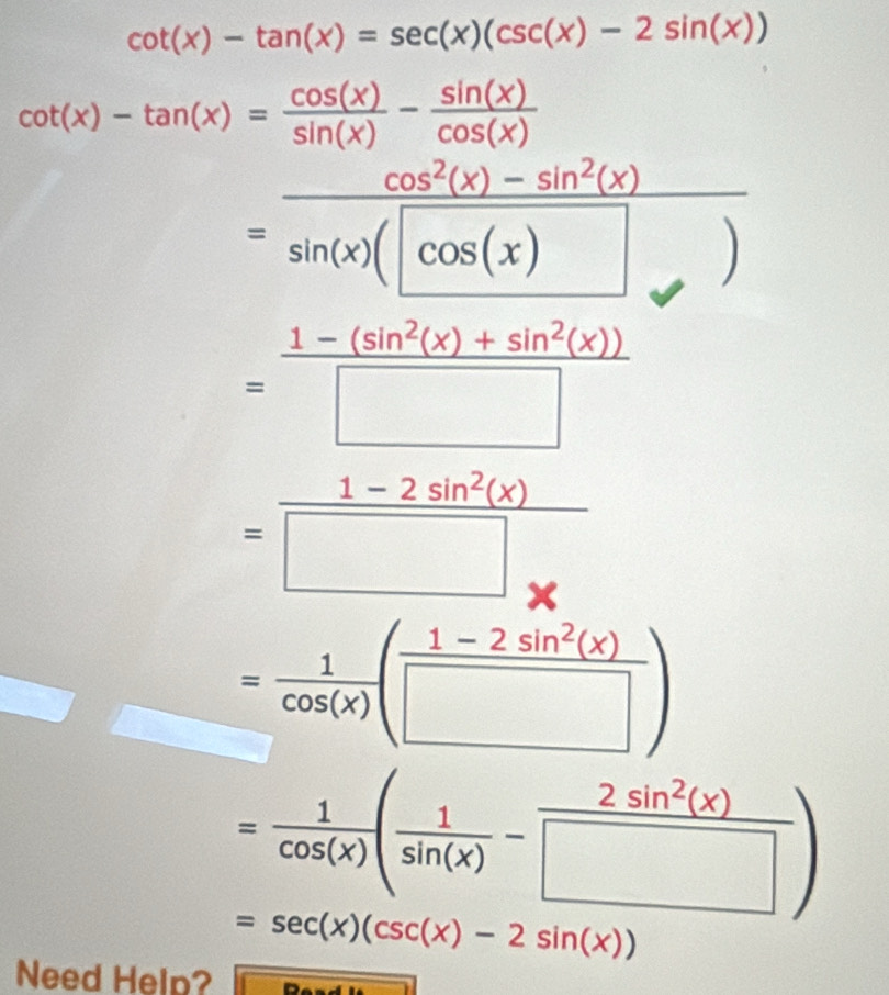 cot (x)-tan (x)=sec (x)(csc (x)-2sin (x))
cot (x)-tan (x)= cos (x)/sin (x) - sin (x)/cos (x) 
cos^2(x)-sin^2(x)
=frac sin (x)(cos (x)
= (1-(sin^2(x)+sin^2(x)))/□  
= (1-2sin^2(x))/□ *  
= 1/cos (x) ( (1-2sin^2(x))/□  )
= 1/cos (x) ( 1/sin (x) - 2sin^2(x)/□  )
=sec (x)(csc (x)-2sin (x))
Need Help?