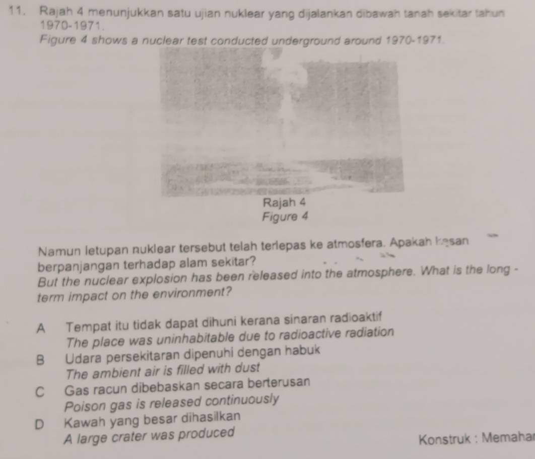 Rajah 4 menunjukkan satu ujian nuklear yang dijalankan dibawah tanah sekitar tahun
1970-1971.
Figure 4 shows a nuclear test conducted underground around 1970-1971.
Namun letupan nuklear tersebut telah terlepas ke atmosfera. Apakah kesan
berpanjangan terhadap alam sekitar?
But the nuclear explosion has been released into the atmosphere. What is the long -
term impact on the environment?
A Tempat itu tidak dapat dihuni kerana sinaran radioaktif
The place was uninhabitable due to radioactive radiation
B Udara persekitaran dipenuhi dengan habuk
The ambient air is filled with dust
C Gas racun dibebaskan secara berterusan
Poison gas is released continuously
D Kawah yang besar dihasilkan
A large crater was produced
Konstruk : Memahar