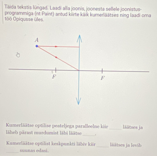 Täida tekstis lüngad. Laadi alla joonis, joonesta sellele joonistus- 
programmiga (nt Paint) antud kiirte käik kumerläätses ning laadi oma 
töö Opiqusse üles. 
Kumerläätse optilise peateljega paralleelne kiir_ läätses ja 
läheb pärast murdumist läbi läätse_ . 
Kumerläätse optilist keskpunkti läbiv kiir_ läätses ja levib 
_suunas edasi.