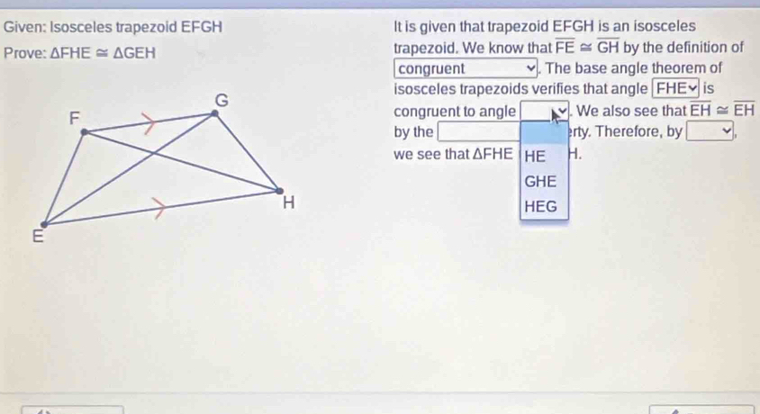 Given: Isosceles trapezoid EFGH It is given that trapezoid EFGH is an isosceles 
Prove: △ FHE≌ △ GEH trapezoid. We know that overline FE≌ overline GH by the definition of 
congruent . The base angle theorem of 
isosceles trapezoids verifies that angle FHE× is 
congruent to angle . We also see that overline EH≌ overline EH
by the sqrt(-)7 erty. Therefore, by^ w
' 
we see that △ FHE HE H.
GHE
HEG