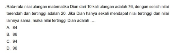 Rata-rata nilai ulangan matematika Dian dari 10 kali ulangan adalah 76, dengan selisih nilai
terendah dan tertinggi adalah 20. Jika Dian hanya sekali mendapat nilai tertinggi dan nilai
lainnya sama, maka nilai tertinggi Dian adalah ....
A. 84
B. 86
C. 94
D. 96