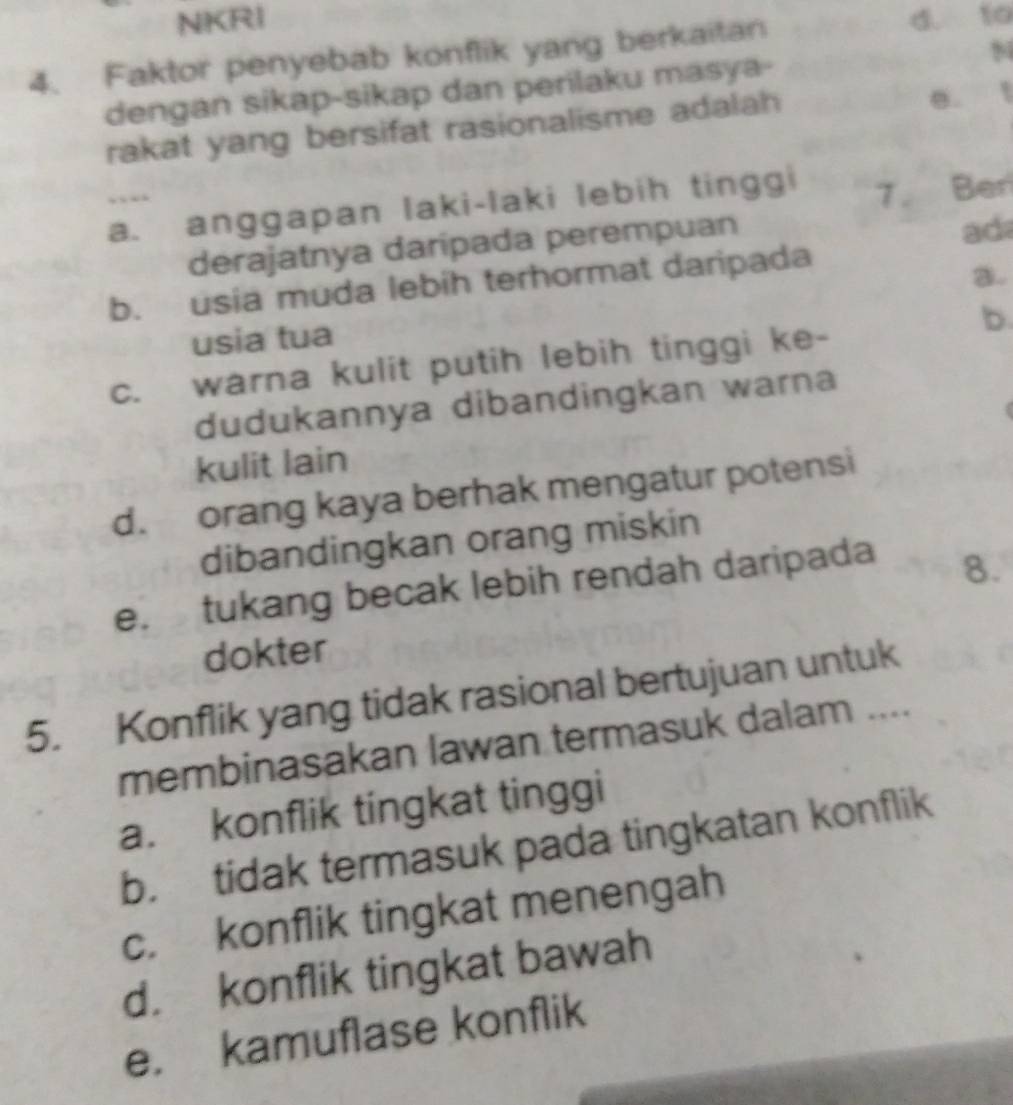 NKRI d. to
94
4. Faktor penyebab konflik yang berkaitan
dengan sikap-sikap dan perilaku masya-
rakat yang bersifat rasionalisme adalah e. !
a. anggapan laki-laki lebih tinggi
7. Ber
derajatnya darípada perempuan
ad
b. usia muda lebih terhormat daripada
a.
b.
usia tua
c. warna kulit putih lebih tinggi ke-
dudukannya dibandingkan warna
kulit lain
d. orang kaya berhak mengatur potensi
dibandingkan orang miskin
e. tukang becak lebih rendah daripada
8.
dokter
5. Konflik yang tidak rasional bertujuan untuk
membinasakan lawan termasuk dalam ....
a. konflik tingkat tinggi
b. tidak termasuk pada tingkatan konflik
c. konflik tingkat menengah
d. konflik tingkat bawah
e. kamuflase konflik