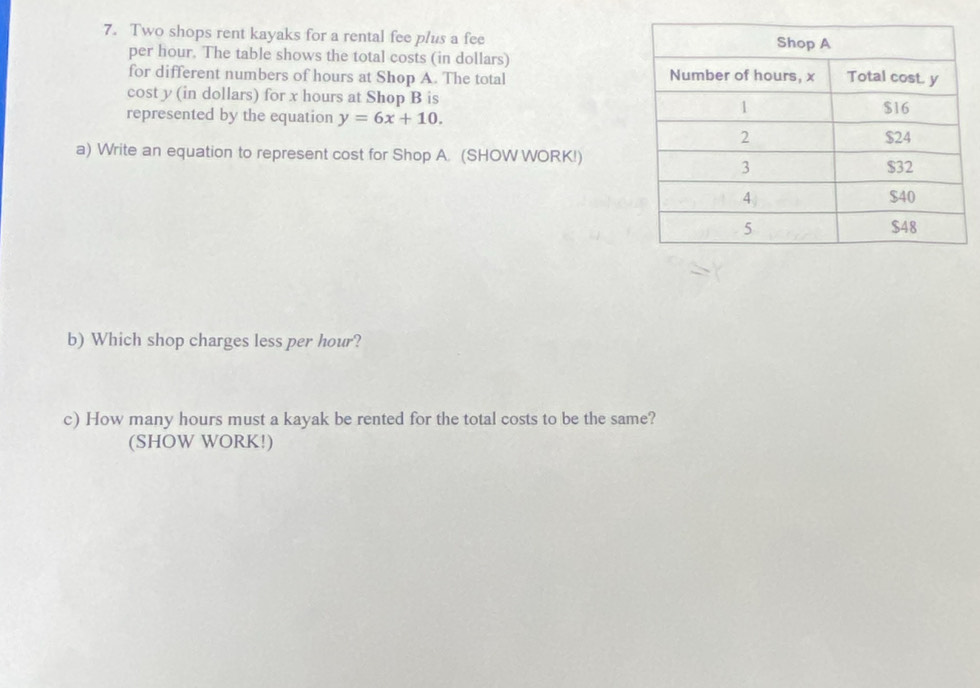 Two shops rent kayaks for a rental fee plus a fee 
per hour. The table shows the total costs (in dollars) 
for different numbers of hours at Shop A. The total 
cost y (in dollars) for x hours at Shop B is 
represented by the equation y=6x+10. 
a) Write an equation to represent cost for Shop A. (SHOW WORK!) 
b) Which shop charges less per hour? 
c) How many hours must a kayak be rented for the total costs to be the same? 
(SHOW WORK!)