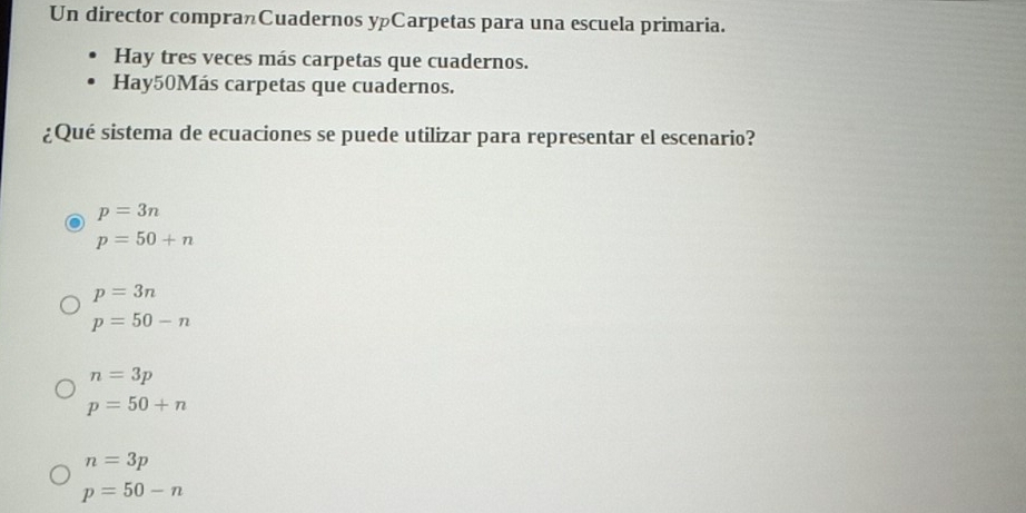 Un director compranCuadernos yCarpetas para una escuela primaria.
Hay tres veces más carpetas que cuadernos.
Hay50Más carpetas que cuadernos.
¿Qué sistema de ecuaciones se puede utilizar para representar el escenario?
p=3n
p=50+n
p=3n
p=50-n
n=3p
p=50+n
n=3p
p=50-n