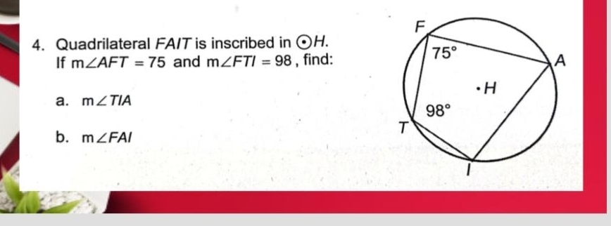 Quadrilateral FA/T is inscribed in odot H.
If m∠ AFT=75 and m∠ FTI=98 , find:
a. m∠ TIA
b. m∠ FAI