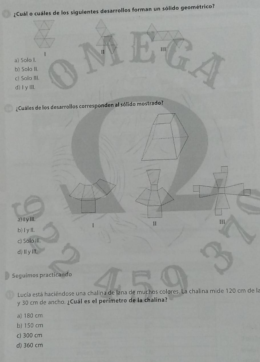 ¿Cuál o cuáles de los siguientes desarrollos forman un sólido geométrico?
¿Cuáles de los desarrollos corresponden al sólido mostrado?
a) I y IIl.
b) I y II.
c) Solo III.
d)ⅡyⅢl.
Seguimos practicando
Lucía está haciéndose una chalina de lana de muchos colores. La chalina mide 120 cm de la
y 30 cm de ancho. ¿Cuál es el perímetro de la chalina?
a) 180 cm
b) 150 cm
c) 300 cm
d) 360 cm