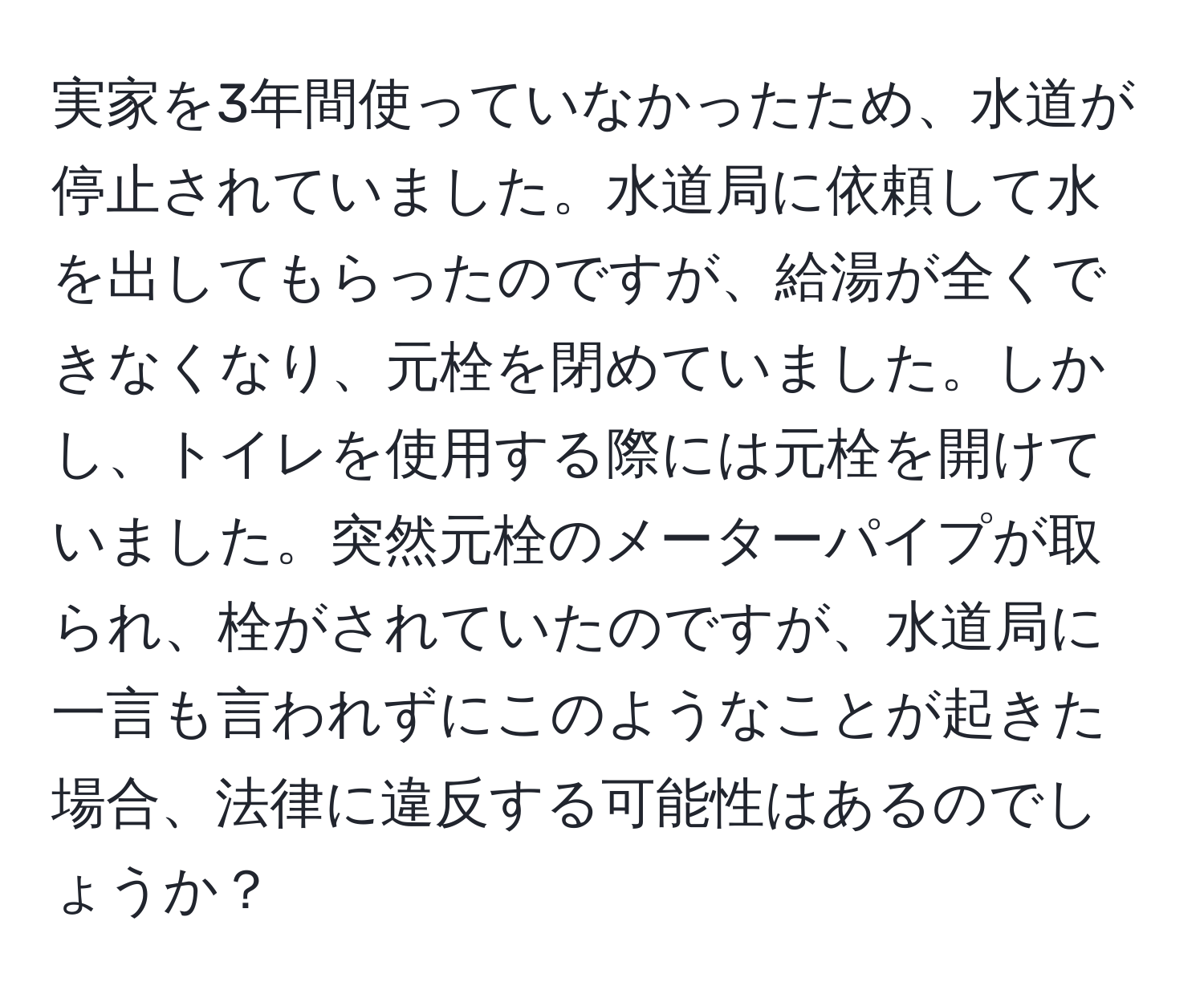 実家を3年間使っていなかったため、水道が停止されていました。水道局に依頼して水を出してもらったのですが、給湯が全くできなくなり、元栓を閉めていました。しかし、トイレを使用する際には元栓を開けていました。突然元栓のメーターパイプが取られ、栓がされていたのですが、水道局に一言も言われずにこのようなことが起きた場合、法律に違反する可能性はあるのでしょうか？