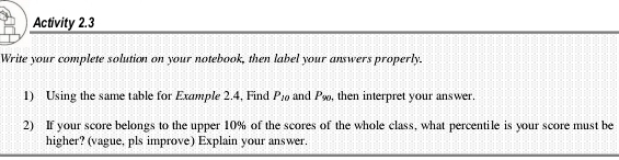 Activity 2.3 
Write your complete solution on your notebook, then label your answers properly. 
1) Using the same table for Example 2.4, Find P_10 and P_90 , then interpret your answer. 
2) If your score belongs to the upper 10% of the scores of the whole class, what percentile is your score must be 
higher? (vague, pls improve) Explain your answer.