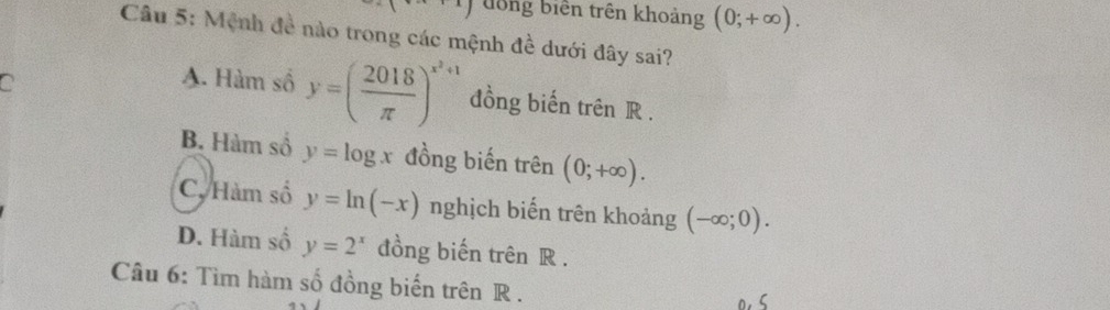 đong biển trên khoảng (0;+∈fty ). 
Câu 5: Mệnh đề nào trong các mệnh đề dưới đây sai?
a
A. Hàm số y=( 2018/π  )^x^2+1 đồng biến trên R.
B. Hàm số y=log x đồng biến trên (0;+∈fty ).
C. Hàm số y=ln (-x) nghịch biến trên khoảng (-∈fty ;0).
D. Hàm số y=2^x đồng biến trên R.
Câu 6: Tìm hàm số đồng biến trên R.
0. 5