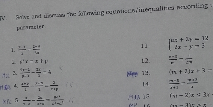 Solve and discuss the following equations/inequalities according t 
parameter. 
1.  (x-1)/x = (2-a)/3a 
11. beginarrayl ax+2y=12 2x-y=3endarray.
2. p^2x=x+p 12.  (x+3)/m = 1/2m 
3.  (5x-2)/p-3 - 2x/3 =4 13. (m+2)x+3=
4.  (x+p)/2 - (x-p)/2 = 2/x+p  14.  (m+5)/x+1 = (m+2)/x 
5.  x/x-a - 2a/x+a = 8a^2/x^2-a^2  15. (m-2)x≤ 3x
16 (m-3)x>x-