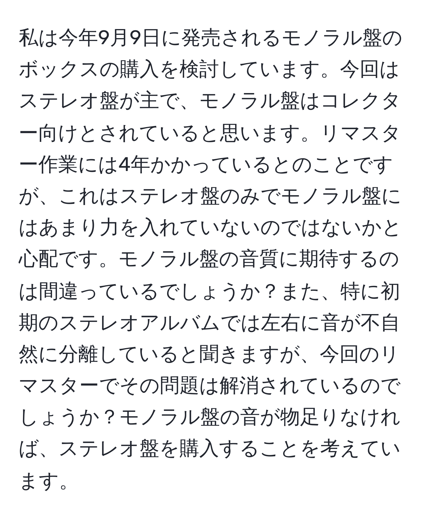 私は今年9月9日に発売されるモノラル盤のボックスの購入を検討しています。今回はステレオ盤が主で、モノラル盤はコレクター向けとされていると思います。リマスター作業には4年かかっているとのことですが、これはステレオ盤のみでモノラル盤にはあまり力を入れていないのではないかと心配です。モノラル盤の音質に期待するのは間違っているでしょうか？また、特に初期のステレオアルバムでは左右に音が不自然に分離していると聞きますが、今回のリマスターでその問題は解消されているのでしょうか？モノラル盤の音が物足りなければ、ステレオ盤を購入することを考えています。