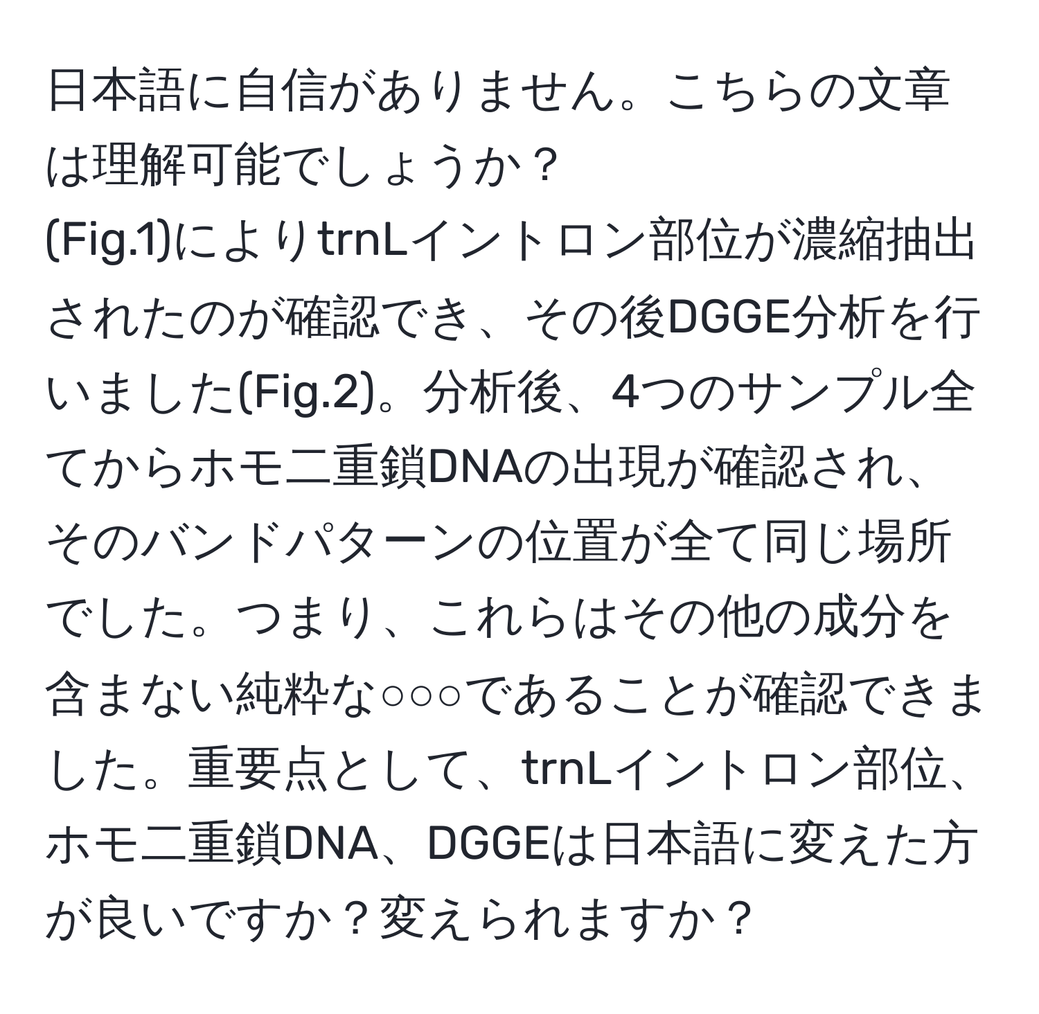 日本語に自信がありません。こちらの文章は理解可能でしょうか？  
(Fig.1)によりtrnLイントロン部位が濃縮抽出されたのが確認でき、その後DGGE分析を行いました(Fig.2)。分析後、4つのサンプル全てからホモ二重鎖DNAの出現が確認され、そのバンドパターンの位置が全て同じ場所でした。つまり、これらはその他の成分を含まない純粋な○○○であることが確認できました。重要点として、trnLイントロン部位、ホモ二重鎖DNA、DGGEは日本語に変えた方が良いですか？変えられますか？