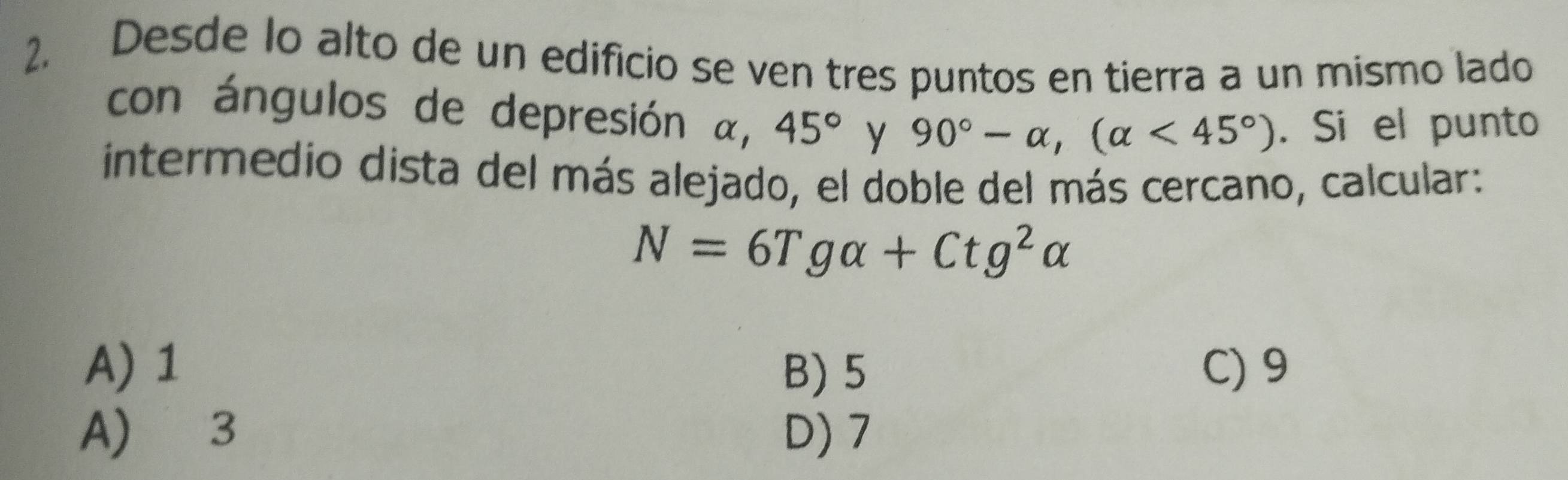 Desde lo alto de un edificio se ven tres puntos en tierra a un mismo lado
con ángulos de depresión α, 45° y 90°-alpha , (alpha <45°). Si el punto
intermedio dista del más alejado, el doble del más cercano, calcular:
N=6Tgalpha +Ctg^2alpha
A) 1 B) 5 C) 9
A) 3 D) 7