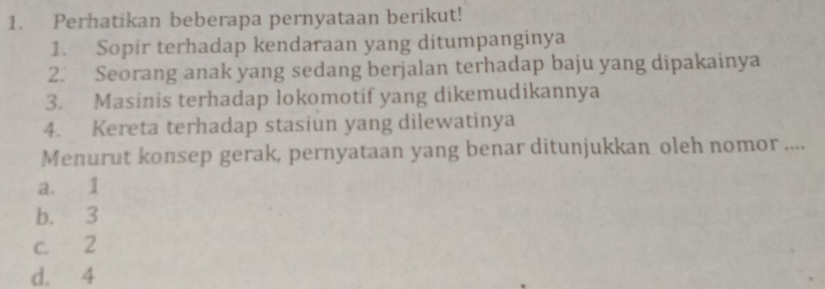 Perhatikan beberapa pernyataan berikut!
1. Sopir terhadap kendaraan yang ditumpanginya
2. Seorang anak yang sedang berjalan terhadap baju yang dipakainya
3. Masinis terhadap lokomotif yang dikemudikannya
4. Kereta terhadap stasiun yang dilewatinya
Menurut konsep gerak, pernyataan yang benar ditunjukkan oleh nomor ....
a. 1
b. 3
c. 2
d. 4