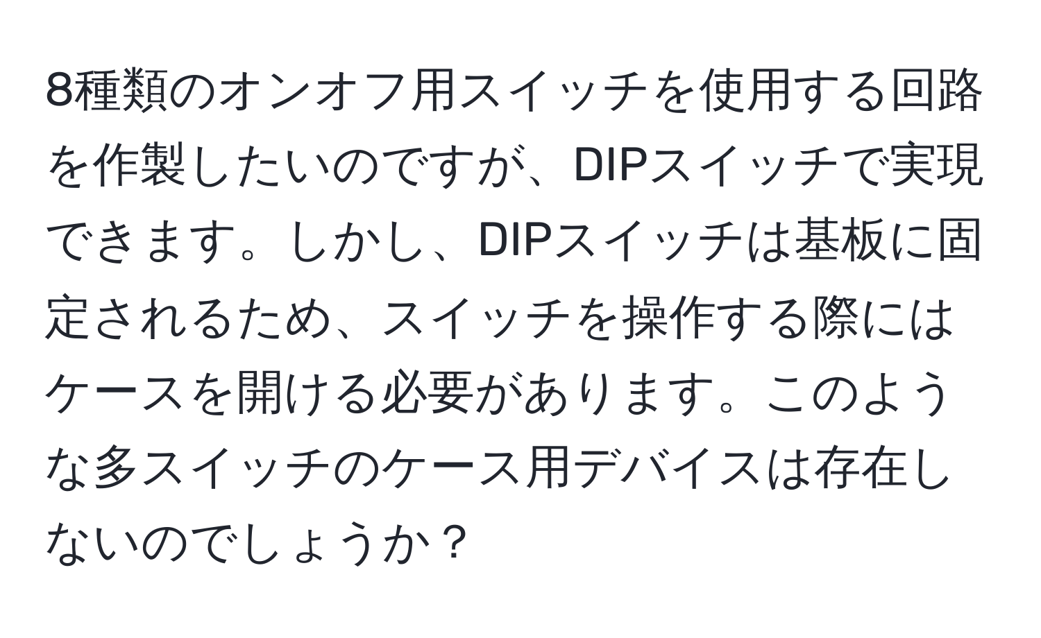 8種類のオンオフ用スイッチを使用する回路を作製したいのですが、DIPスイッチで実現できます。しかし、DIPスイッチは基板に固定されるため、スイッチを操作する際にはケースを開ける必要があります。このような多スイッチのケース用デバイスは存在しないのでしょうか？