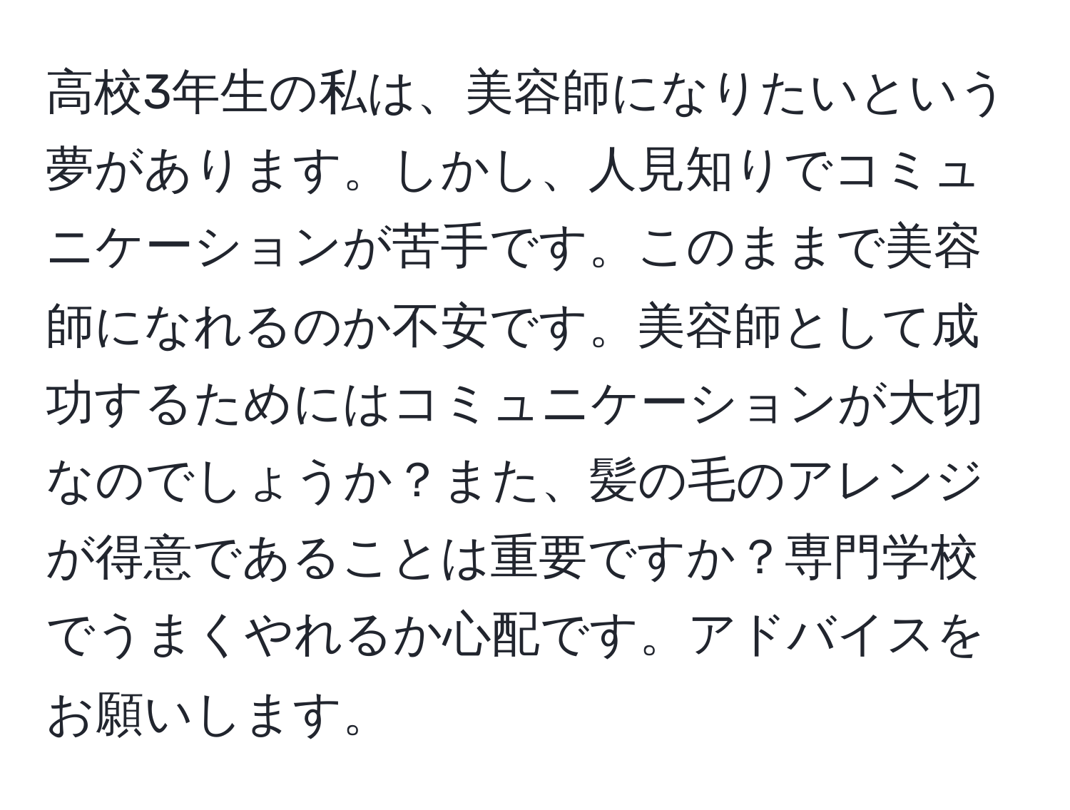 高校3年生の私は、美容師になりたいという夢があります。しかし、人見知りでコミュニケーションが苦手です。このままで美容師になれるのか不安です。美容師として成功するためにはコミュニケーションが大切なのでしょうか？また、髪の毛のアレンジが得意であることは重要ですか？専門学校でうまくやれるか心配です。アドバイスをお願いします。