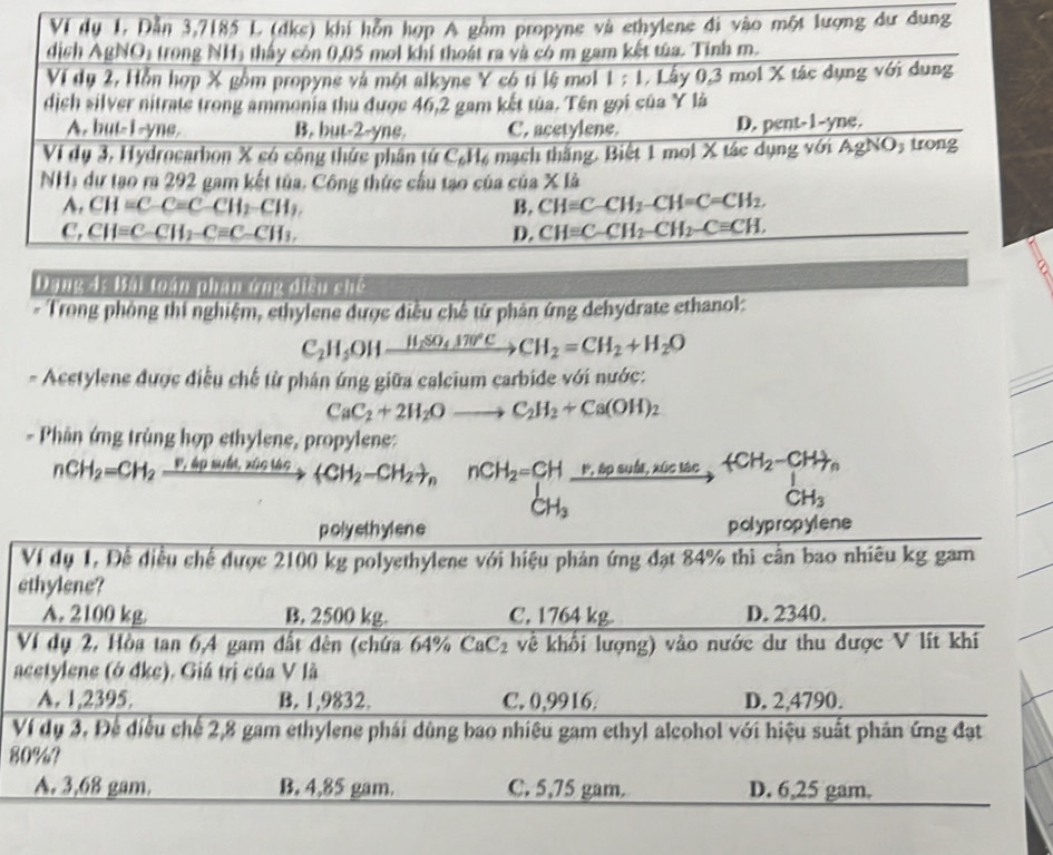 Ví dụ 1. Dẫn 3,7185 L (dke) khí hỗn hợp A gồm propyne và ethylene đi vào một lượng dư dung
dịch AgNO1 trong NH1 thấy còn 0,05 mol khí thoát ra và có m gam kết tùa. Tính m.
Ví dụ 2, Hỗn hợp X gồm propyne và một alkyne Y có ti lệ mol 1 : 1. Lây 0,3 mol X tác dụng với dung
dịch silver nitrate trong ammenia thu được 46,2 gam kết tùa. Tên gọi của Y là
A. but-1-yne. B. but-2-yne. C. acetylene. D. pent-1-yne.
Vi dụ 3, Hydrocarhon X só công thức phân tử C₆H, mạch thắng. Biệt 1 mol X tác dụng với AgNO₃ trong
NH, dự tạo ra 292 gam kết tủa, Công thức cầu tạo của của * 14
A. CH=C-C=C-CH_2-CH_2. B. CHequiv C-CH_2-CH=C=CH_2.
C, CH=C-CH_2-Cequiv C-CH_3, D. CHequiv C-CH_2-CH_2-Cequiv CH.
Dang 4: Bại toạn phạn ông điều chế
* Trong phòng thí nghiệm, ethylene được điều chế từ phản ứng dehydrate ethanol:
C_2H_5OHxrightarrow H_2SO_4170°CCH_2=CH_2+H_2O
- Acstylene được điều chế từ phán ứng giữa calcium carbide với nước:
CaC_2+2H_2Oto C_2H_2+Ca(OH)_2
- Phần ứng trùng hợp ethylene, propylene:
nCH_2=CH_2 _ F,4p _ suile,xis0  CH_2-CH_2 _nnCH_2=CH _  xrightarrow % bpeped,x6culae,tCH_2-CH_+, CH_3
CH_3
V
8