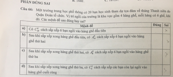 pHÂN ĐÚNG SAI B. 1440.
Câu 66: Một trường trung học phổ thông có 20 bạn học sinh tham dự tọa đàm về tháng Thanh niên do
Quận Đoàn tổ chức. Vị trí ngồi của trường là khu vực gồm 4 hàng ghế, mỗi hàng có 6 ghế, khi