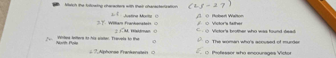 a Match the following characters with their characterization
Justine Moritz Robert Walton
William Frankenstein Victor's father
Waldman Victor's brother who was found dead
Writes letters to his sister. Travels to the
North Pole 0 The woman who's accused of murder
7. Alphonse Frankenstein Professor who encourages Victor