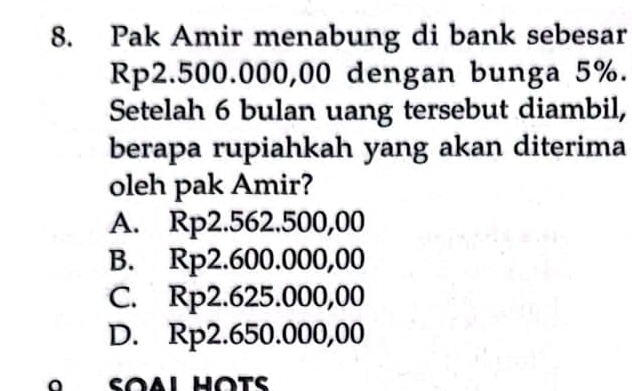 Pak Amir menabung di bank sebesar
Rp2.500.000,00 dengan bunga 5%.
Setelah 6 bulan uang tersebut diambil,
berapa rupiahkah yang akan diterima
oleh pak Amir?
A. Rp2.562.500,00
B. Rp2.600.000,00
C. Rp2.625.000,00
D. Rp2.650.000,00