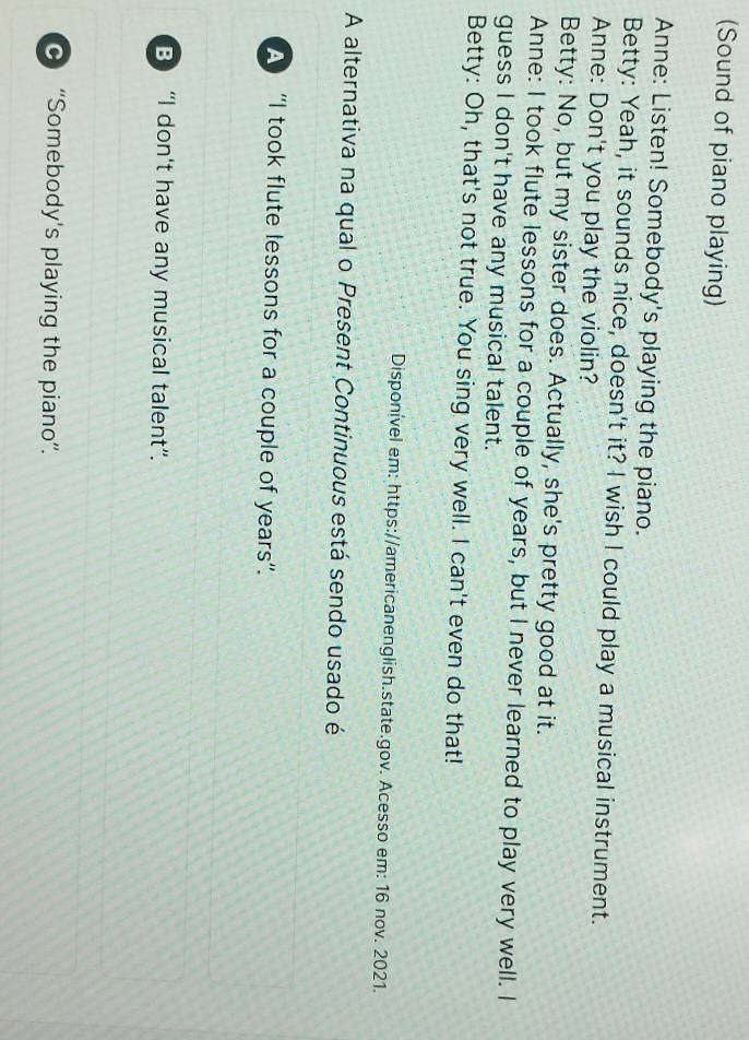 (Sound of piano playing)
Anne: Listen! Somebody's playing the piano.
Betty: Yeah, it sounds nice, doesn't it? I wish I could play a musical instrument.
Anne: Don't you play the violin?
Betty: No, but my sister does. Actually, she's pretty good at it.
Anne: I took flute lessons for a couple of years, but I never learned to play very well. I
guess I don't have any musical talent.
Betty: Oh, that's not true. You sing very well. I can't even do that!
Disponível em: https://americanenglish.state.gov. Acesso em: 16 nov. 2021.
A alternativa na qual o Present Continuous está sendo usado é
A “I took flute lessons for a couple of years”.
B) “I don't have any musical talent”.
“Somebody's playing the piano”.