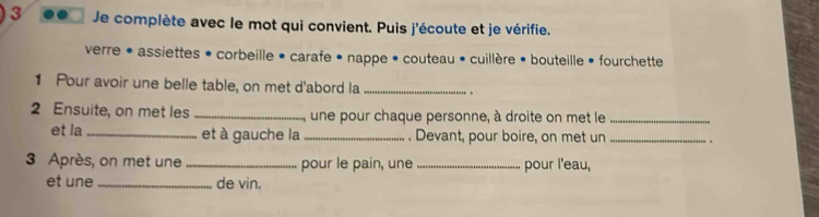 Je complète avec le mot qui convient. Puis j'écoute et je vérifie. 
verre • assiettes • corbeille • carafe • nappe • couteau • cuillère • bouteille • fourchette 
1 Pour avoir une belle table, on met d'abord la _. 
2 Ensuite, on met les _une pour chaque personne, à droite on met le_ 
et la _et à gauche la_ . Devant, pour boire, on met un _. 
3 Après, on met une _pour le pain, une _pour l'eau, 
et une_ de vin.