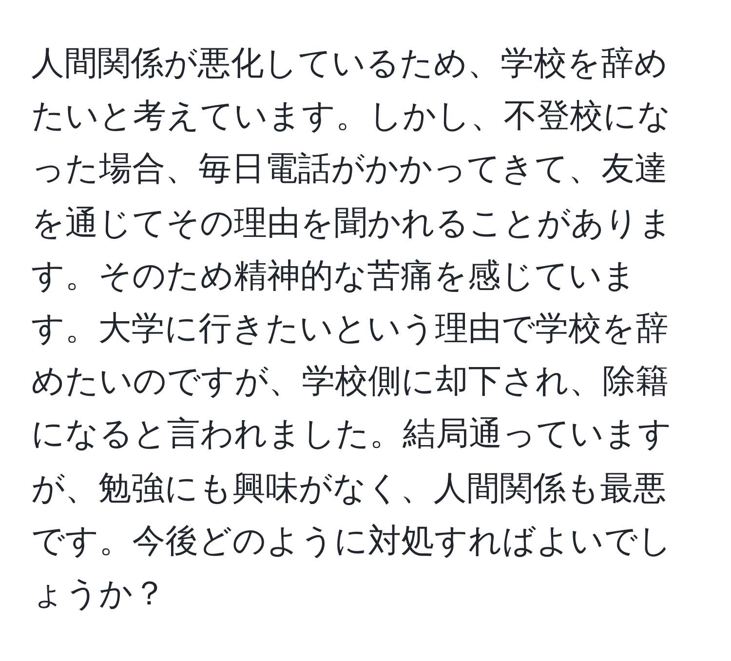 人間関係が悪化しているため、学校を辞めたいと考えています。しかし、不登校になった場合、毎日電話がかかってきて、友達を通じてその理由を聞かれることがあります。そのため精神的な苦痛を感じています。大学に行きたいという理由で学校を辞めたいのですが、学校側に却下され、除籍になると言われました。結局通っていますが、勉強にも興味がなく、人間関係も最悪です。今後どのように対処すればよいでしょうか？