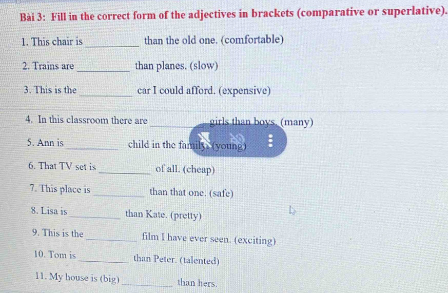 Fill in the correct form of the adjectives in brackets (comparative or superlative). 
_ 
1. This chair is than the old one. (comfortable) 
2. Trains are _than planes. (slow) 
3. This is the _car I could afford. (expensive) 
4. In this classroom there are _girls than boys. (many) 
5. Ann is _child in the family. (young) : 
6. That TV set is_ of all. (cheap) 
7. This place is _than that one. (safe) 
8. Lisa is _than Kate. (pretty) 
9. This is the _film I have ever seen. (exciting) 
10. Tom is _than Peter. (talented) 
11. My house is (big) _than hers.