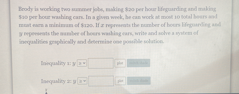 Brody is working two summer jobs, making $20 per hour lifeguarding and making
$10 per hour washing cars. In a given week, he can work at most 10 total hours and 
must earn a minimum of $120. If x represents the number of hours lifeguarding and
y represents the number of hours washing cars, write and solve a system of 
inequalities graphically and determine one possible solution. 
Inequality 1: y □ plot switch shade 
Inequality 2: y □ plot switch shade
y