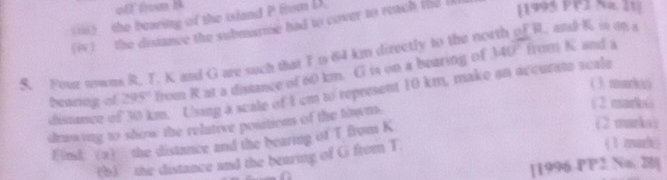 iii) the bearing of the island P Hom L
(iv ) the distance the submarme had to cover to reach the l [1995 PPT Na. 1t]
140° from K and a
S. Four nowns R, T. K and G are such that I is 64 km directly to the north of R. and K is an s 
bearing of 295° from R at a distnce of 60 km. G is on a bearing of 
( 3. miark( 
diszance of 30 km. Using a scale of 1 cm to represent 10 km, make an accurate scale 
drawing to show the relative position of the towns. 
(2 mark6) 
Find (a) the distance and the bearing of T from K
(2 marks) 
(b) the distance and the bearing of G from T
( 1 mark) 
[1996. PP2 No 2]