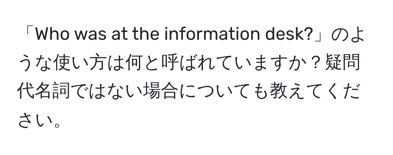 「Who was at the information desk?」のような使い方は何と呼ばれていますか？疑問代名詞ではない場合についても教えてください。