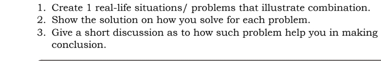 Create 1 real-life situations/ problems that illustrate combination. 
2. Show the solution on how you solve for each problem. 
3. Give a short discussion as to how such problem help you in making 
conclusion.