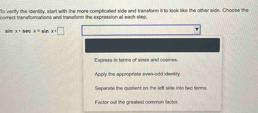 To verify the identity, start with the more complicated side and transform it to look like the other side. Choose the
correct transformations and transform the expression at each step.
sin x· sec x=sin x· □
Express in terms of sines and cosines.
Apply the appropriate even-odd identity.
Separate the quotient on the left side into two terms.
Factor out the greatest common factor.