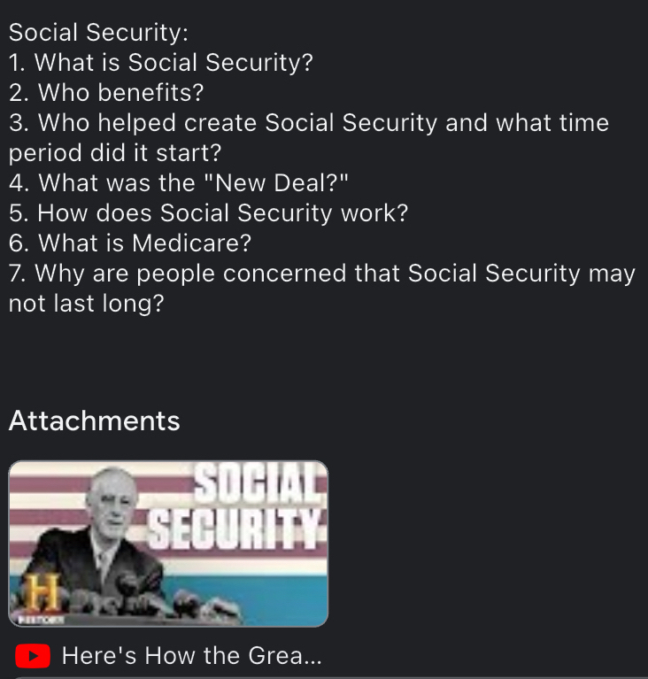 Social Security: 
1. What is Social Security? 
2. Who benefits? 
3. Who helped create Social Security and what time 
period did it start? 
4. What was the "New Deal?" 
5. How does Social Security work? 
6. What is Medicare? 
7. Why are people concerned that Social Security may 
not last long? 
Attachments 
Here's How the Grea...