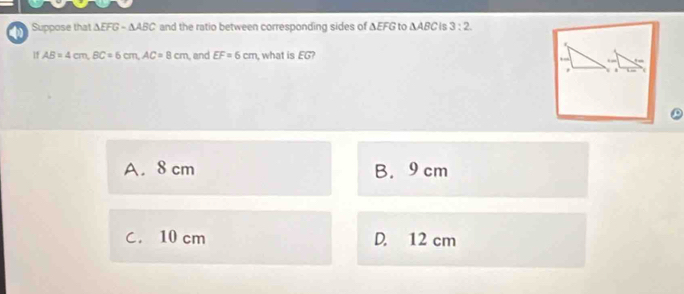 Suppose that △ EFG-△ ABC and the ratio between corresponding sides of ΔEFG to △ ABC e 3:2. 
1f AB=4cm, BC=6cm, AC=8cm , and EF=6cm , what is EG?
A. 8 cm B. 9 cm
C. 10 cm D. 12 cm