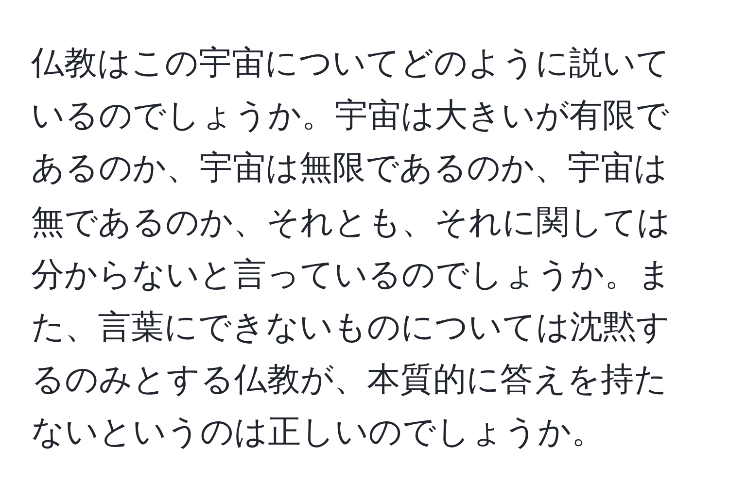 仏教はこの宇宙についてどのように説いているのでしょうか。宇宙は大きいが有限であるのか、宇宙は無限であるのか、宇宙は無であるのか、それとも、それに関しては分からないと言っているのでしょうか。また、言葉にできないものについては沈黙するのみとする仏教が、本質的に答えを持たないというのは正しいのでしょうか。