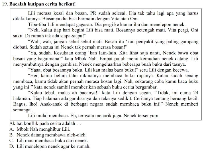 Bacalah kutipan cerita berikut!
Lili merasa kesal dan bosan. PR sudah selesai. Dia tak tahu lagi apa yang harus
dilakukannya. Biasanya dia bisa bermain dengan Vita atau Oni.
Tiba-tiba Lili mendapat gagasan. Dia pergi ke kamar ibu dan menelepon nenek.
“Nek, kalau tiap hari begini Lili bisa mati. Bosannya setengah mati. Vita pergi, Oni
sakit. Di rumah tak ada siapa-siapa!”
“Wah, wah, jangan sebut-sebut mati. Bosan itu ‘kan penyakit yang paling gampang
diobati. Sudah setua ini Nenek tak pernah merasa bosan!”
“Ya, sudah. Kesukaan orang ‘kan Iain-Iain. Kita lihat saja nanti, Nenek bawa obat
bosan yang bagaimana!” kata Mbok Nah. Empat puluh menit kemudian nenek datang. Lili
menyambutnya dengan gembira. Nenek mengeluarkan beberapa buah buku dari tasnya.
“Yaaa, obat bosannya buku. Lili kan malas baca buku!” seru Lili dengan kecewa.
“Hei, kamu belum tahu nikmatnya membaca buku rupanya. Kalau sudah senang
membaca, kamu tidak akan pernah merasa bosan lagi. Nah, sekarang coba kamu baca buku
yang ini!” kata nenek sambil memberikan sebuah buku cerita bergambar.
“Kalau tebal, malas ah bacanya!” kata Lili dengan segan. “Tidak, ini cuma 24
halaman. Tiap halaman ada gambarnya dan teksnya sedikit. Ceritanya tentang beruang kecil.
Bagus, Iho! Anak-anak di berbagai negara sudah membaca buku ini!” Nenek memberi
semangat.
Lili mulai membaca. Eh, ternyata menarik juga. Nenek tersenyum
Akibat konflik pada cerita adalah …
A. Mbok Nah menghibur Lili.
B. Nenek datang membawa oleh-oleh.
C. Lili mau membaca buku dari nenek.
D. Lili menelepon nenek agar ke rumah.