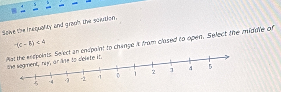 5 6 - 
- 
- 
a - 
Solve the inequality and graph the solution. 
lect an endpoint to change it from closed to open. Select the middle of -(c-8)<4</tex>