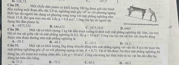 D. 126, 7J. 147, 5 J.
Câu 29. Một chiếc đàn piano có khối lượng 380 kg được giữ cho trượt
đều xuống một đoạn dốc dài 2,9 m, nghiêng một góc 10° so với phương ngang.
Biết lực do người tác dụng có phương song song với mặt phẳng nghiêng như
Hình 15.8. Bỏ qua mọi ma sát. Lầy g=9,8m/s^2 Công của lực do người tác
dụng lên đàn piano là: Minh 15.8, Đản piano trượt đều xuống mật phẳng nghiêng
A. -1875, 33J B. 646,67J C. 1875, 343J D. 646J
lột
Câu 30. Một vật có khối lượng 2 kg bắt đầu trượt xuống từ đinh một mặt phẳng nghiêng dài 10m, cao 6m.
Hệ số ma sát giữa vật và mặt phẳng nghiêng là 0,2, lấy g=10m/s^2. Công của lực ma sát khi vật chuyển động
được nửa đoạn đường trên mặt phẳng nghiêng là
A. -20 J. B. -40 J. C. -32 J. D. -16 J.
Câu 31. Một vật có khối lượng 2kg đang chuyển động trên mặt phẳng ngang với vận tốc 8 m/s thì trượt lên
mặt phẳng nghiêng góc β so với phương ngang có tan beta =0,75. Vật đi lên được 5m theo mặt phăng nghiêng thì
dừng lại, rồi trượt trở xuống chân dốc. Lấy g=10m/s^2. Công của trọng lực thực hiện từ lúc vật lên dốc đến lúc
dừng lại trên dốc bằng
A. 75 J. B. -75 J. C. 60 J. D. - 60 J.